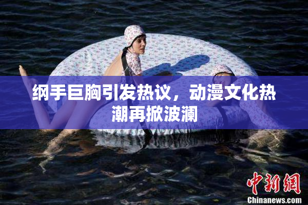 纲手巨胸引发热议，动漫文化热潮再掀波澜