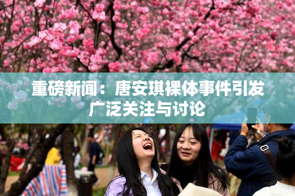 重磅新闻：唐安琪裸体事件引发广泛关注与讨论