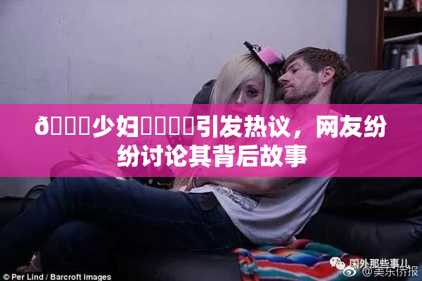 🔞少妇❌‌❌‌引发热议，网友纷纷讨论其背后故事