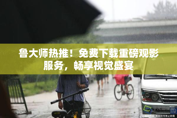 鲁大师热推！免费下载重磅观影服务，畅享视觉盛宴