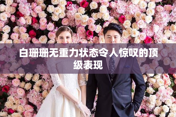 白珊珊无重力状态令人惊叹的顶级表现