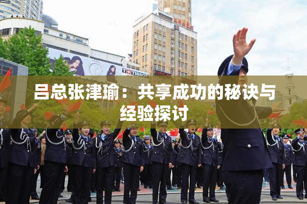 吕总张津瑜：共享成功的秘诀与经验探讨