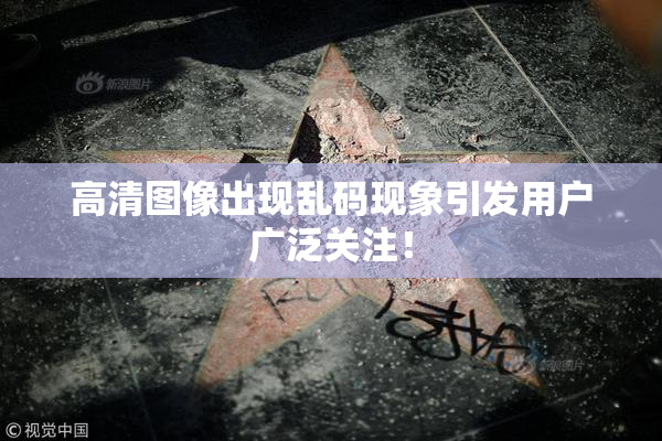 高清图像出现乱码现象引发用户广泛关注！