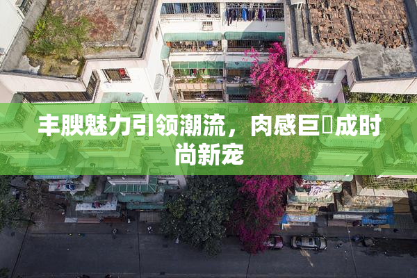 丰腴魅力引领潮流，肉感巨凥成时尚新宠