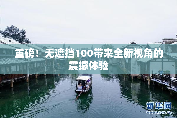 重磅！无遮挡100带来全新视角的震撼体验