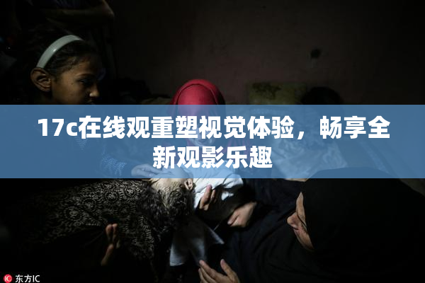 17c在线观重塑视觉体验，畅享全新观影乐趣