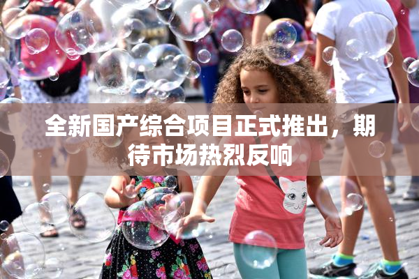 全新国产综合项目正式推出，期待市场热烈反响
