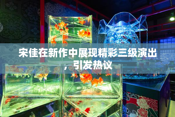 宋佳在新作中展现精彩三级演出，引发热议