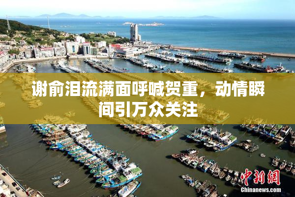 谢俞泪流满面呼喊贺重，动情瞬间引万众关注