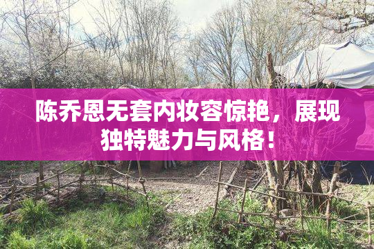 陈乔恩无套内妆容惊艳，展现独特魅力与风格！