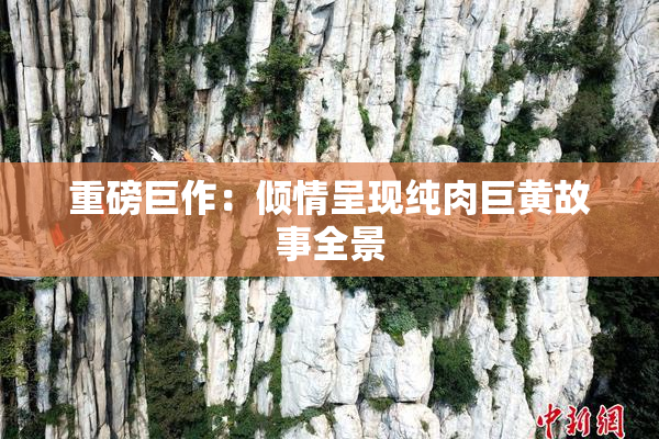 重磅巨作：倾情呈现纯肉巨黄故事全景