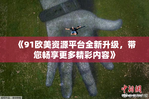 《91欧美资源平台全新升级，带您畅享更多精彩内容》