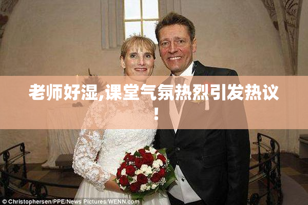 老师好湿,课堂气氛热烈引发热议！