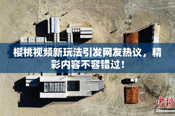 樱桃视频新玩法引发网友热议，精彩内容不容错过！