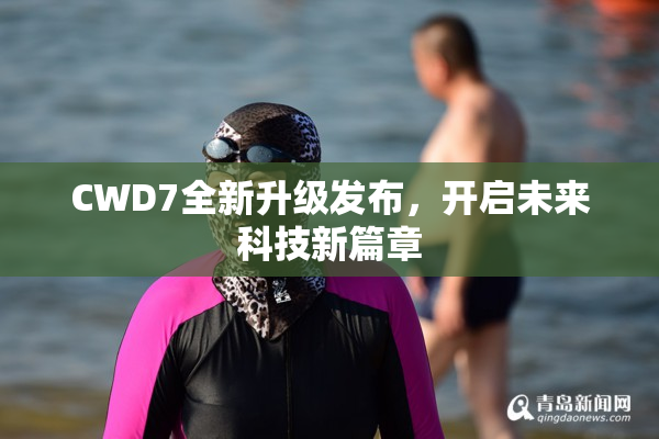 CWD7全新升级发布，开启未来科技新篇章