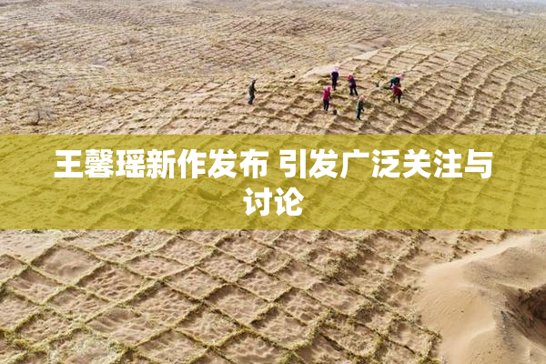王馨瑶新作发布 引发广泛关注与讨论