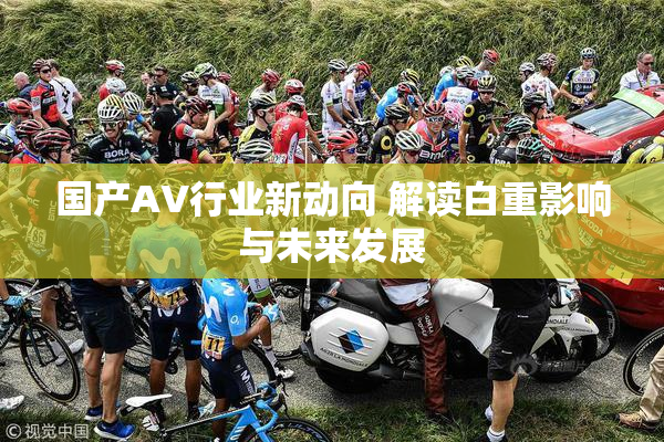 国产AV行业新动向 解读白重影响与未来发展