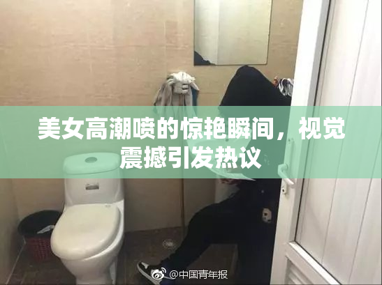 美女高潮喷的惊艳瞬间，视觉震撼引发热议