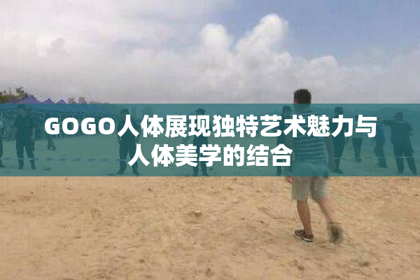 GOGO人体展现独特艺术魅力与人体美学的结合