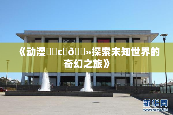 《动漫❌‌c‌🐻探索未知世界的奇幻之旅》