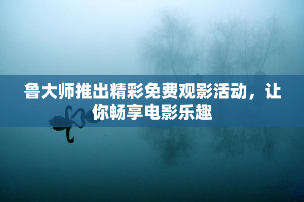 鲁大师推出精彩免费观影活动，让你畅享电影乐趣