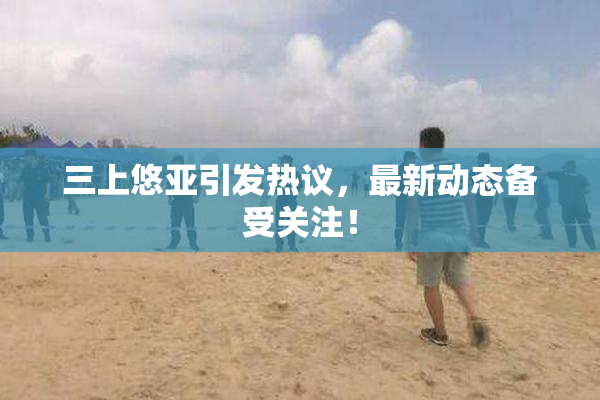 三上悠亚引发热议，最新动态备受关注！