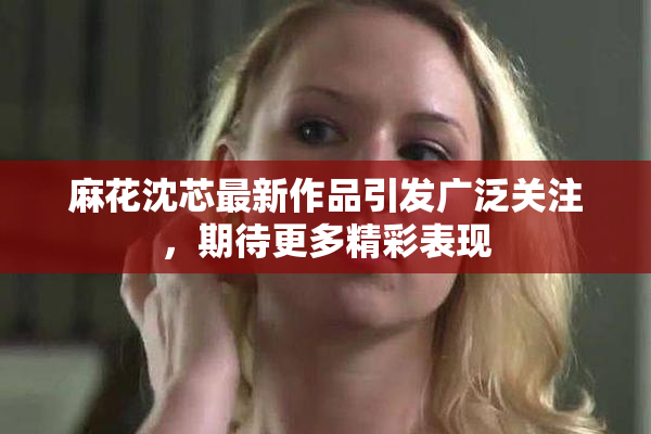 麻花沈芯最新作品引发广泛关注，期待更多精彩表现