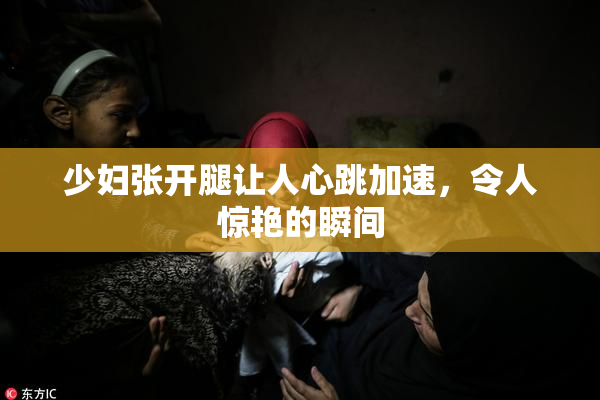 少妇张开腿让人心跳加速，令人惊艳的瞬间