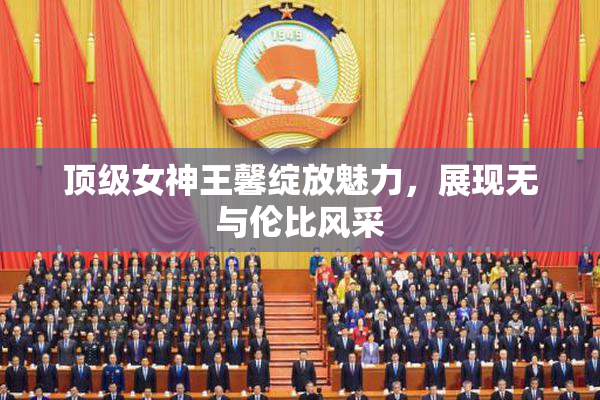 顶级女神王馨绽放魅力，展现无与伦比风采