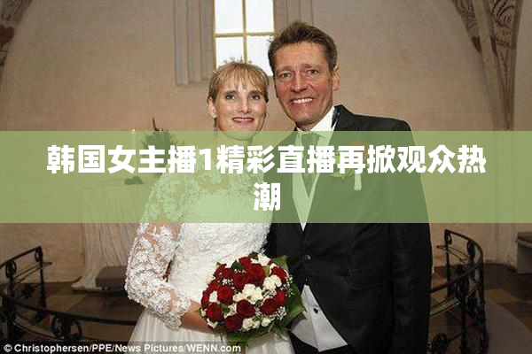 韩国女主播1精彩直播再掀观众热潮
