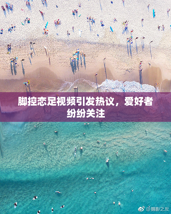 脚控恋足视频引发热议，爱好者纷纷关注