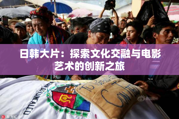 日韩大片：探索文化交融与电影艺术的创新之旅