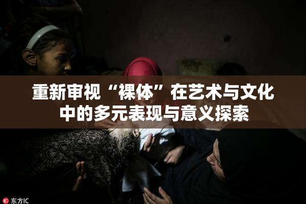 重新审视“裸体”在艺术与文化中的多元表现与意义探索