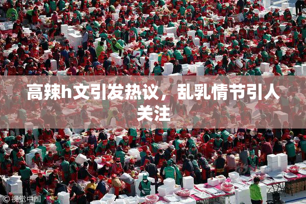高辣h文引发热议，乱乳情节引人关注