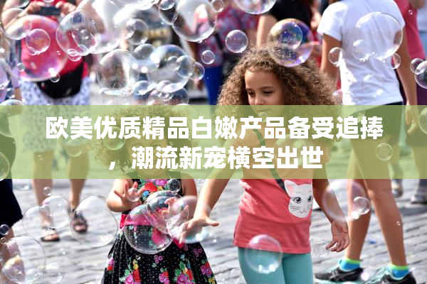 欧美优质精品白嫩产品备受追捧，潮流新宠横空出世
