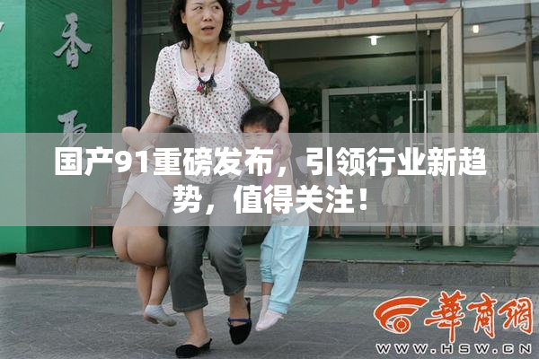 国产91重磅发布，引领行业新趋势，值得关注！