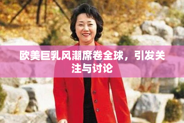 欧美巨乳风潮席卷全球，引发关注与讨论