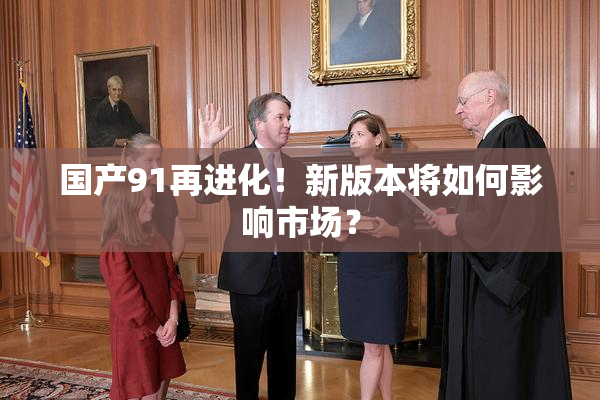 国产91再进化！新版本将如何影响市场？