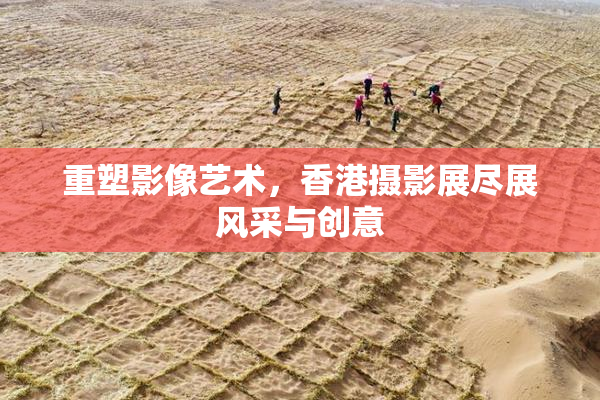 重塑影像艺术，香港摄影展尽展风采与创意