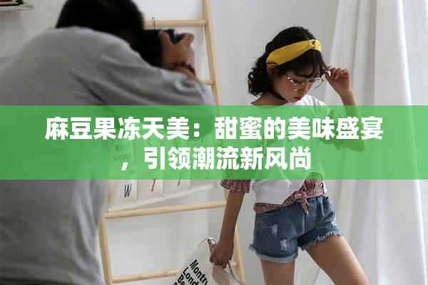 麻豆果冻天美：甜蜜的美味盛宴，引领潮流新风尚