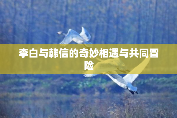 李白与韩信的奇妙相遇与共同冒险