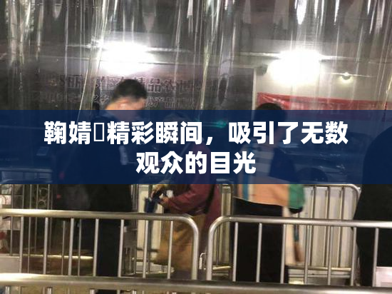 鞠婧祎精彩瞬间，吸引了无数观众的目光