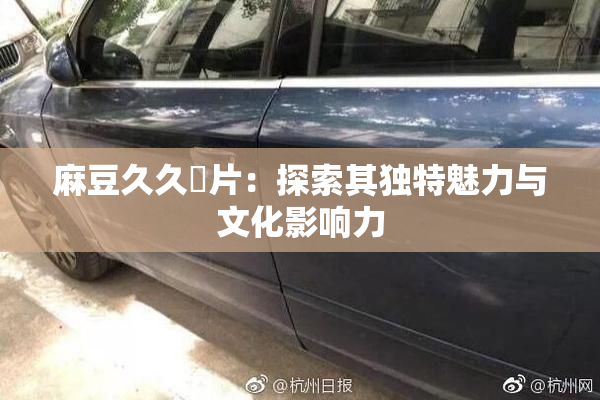 麻豆久久婬片：探索其独特魅力与文化影响力