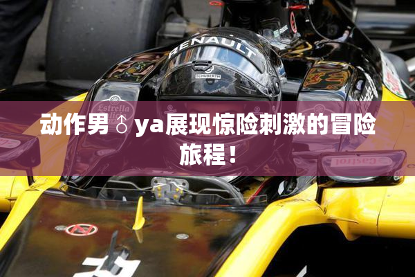 动作男♂ya展现惊险刺激的冒险旅程！