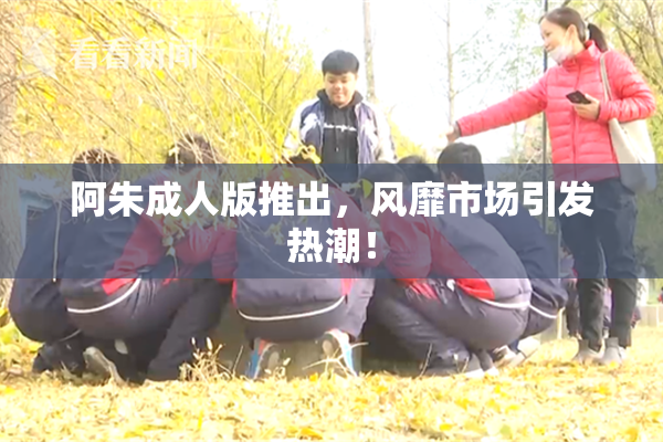 阿朱成人版推出，风靡市场引发热潮！