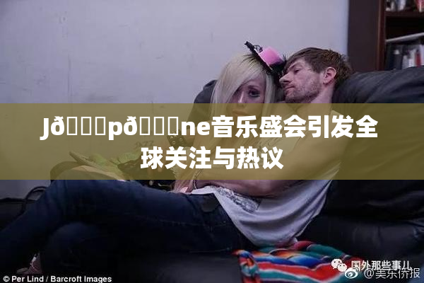 J🈚p🈚ne音乐盛会引发全球关注与热议