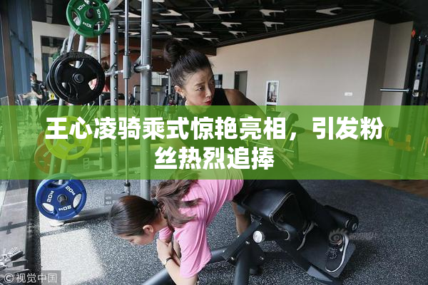 王心凌骑乘式惊艳亮相，引发粉丝热烈追捧