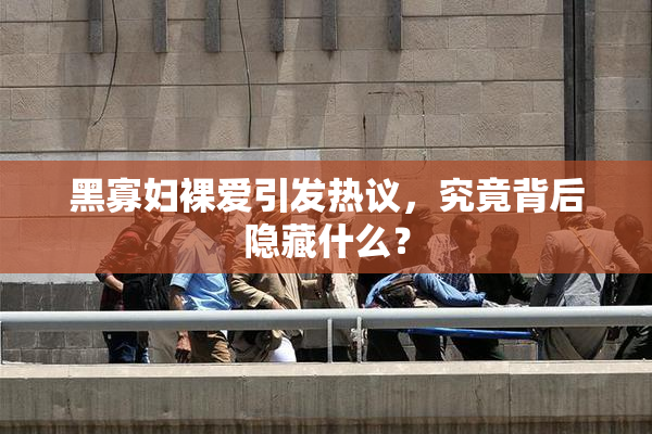 黑寡妇裸爱引发热议，究竟背后隐藏什么？