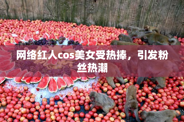 网络红人cos美女受热捧，引发粉丝热潮