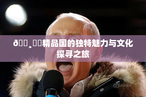 🌸‌✿精品国的独特魅力与文化探寻之旅